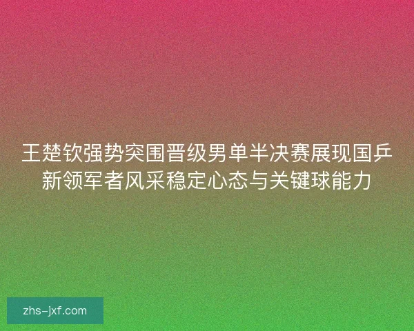 王楚钦强势突围晋级男单半决赛展现国乒新领军者风采稳定心态与关键球能力