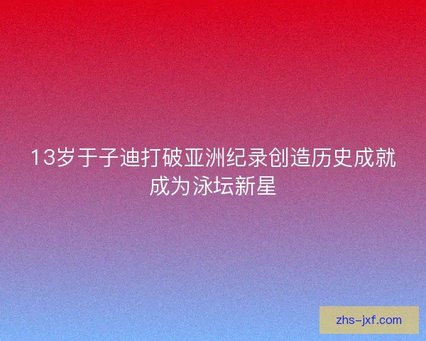 13岁于子迪打破亚洲纪录创造历史成就成为泳坛新星