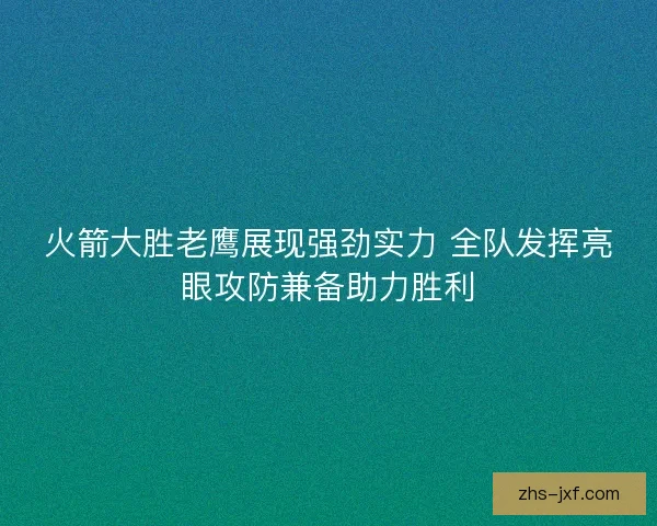 火箭大胜老鹰展现强劲实力 全队发挥亮眼攻防兼备助力胜利