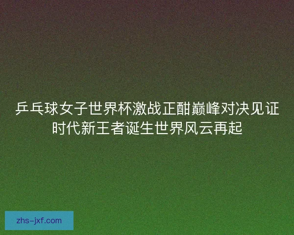 乒乓球女子世界杯激战正酣巅峰对决见证时代新王者诞生世界风云再起